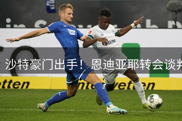 沙特豪门出手！恩迪亚耶转会谈判进行中 最终条款仍存变数